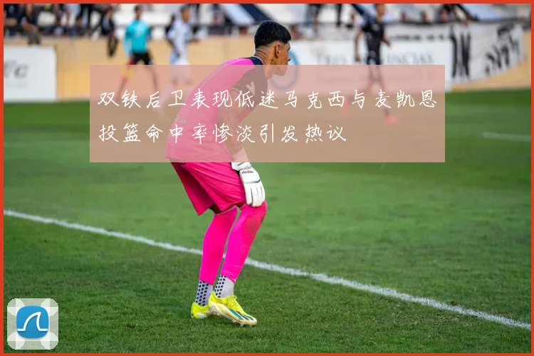 双铁后卫表现低迷马克西与麦凯恩投篮命中率惨淡引发热议