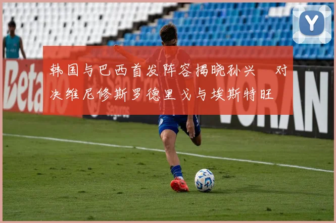 韩国与巴西首发阵容揭晓孙兴慜对决维尼修斯罗德里戈与埃斯特旺