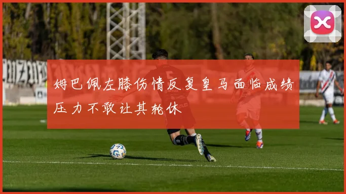 姆巴佩左膝伤情反复皇马面临成绩压力不敢让其轮休