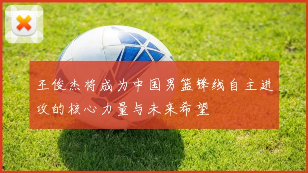 王俊杰将成为中国男篮锋线自主进攻的核心力量与未来希望