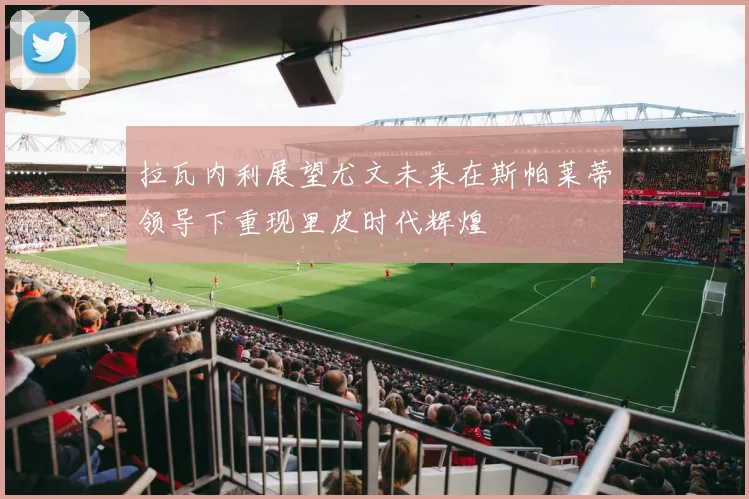 拉瓦内利展望尤文未来在斯帕莱蒂领导下重现里皮时代辉煌