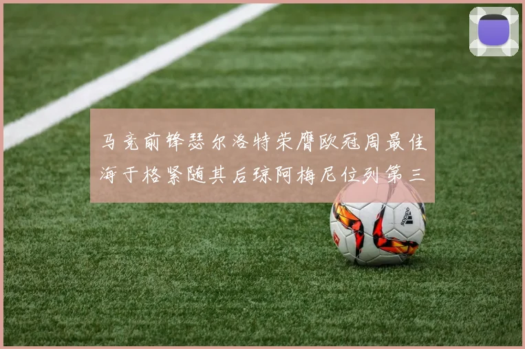 马竞前锋瑟尔洛特荣膺欧冠周最佳海于格紧随其后琼阿梅尼位列第三