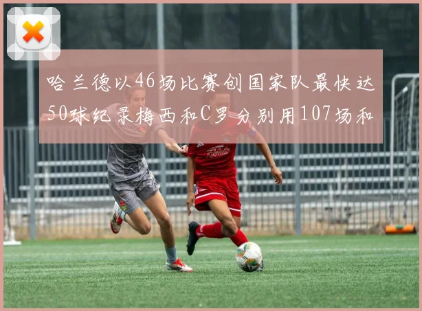 哈兰德以46场比赛创国家队最快达50球纪录梅西和C罗分别用107场和114场完成