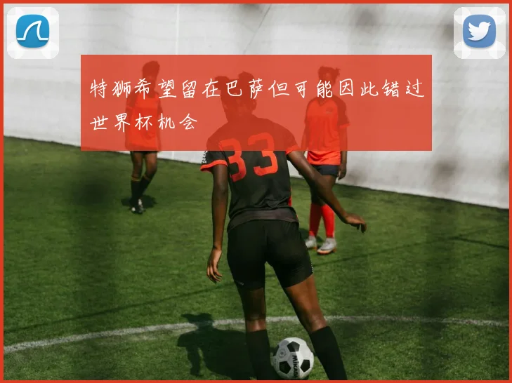 特狮希望留在巴萨但可能因此错过世界杯机会