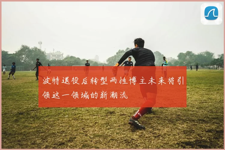 波特退役后转型两性博主未来将引领这一领域的新潮流
