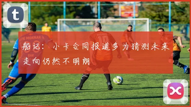 船记：小卡合同报道多为猜测未来走向仍然不明朗