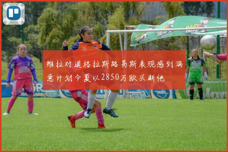 维拉对道格拉斯路易斯表现感到满意计划今夏以2850万欧买断他