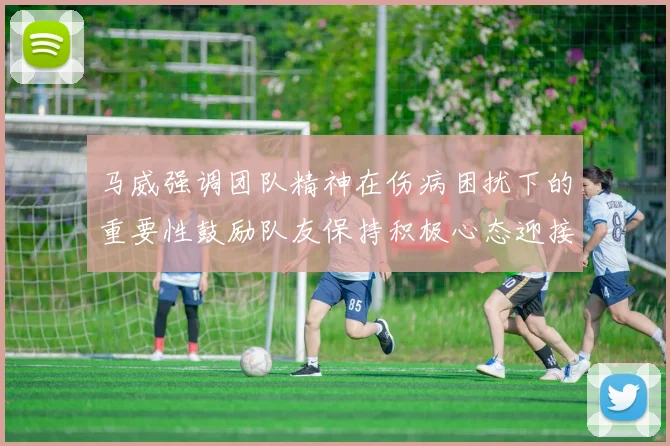 马威强调团队精神在伤病困扰下的重要性鼓励队友保持积极心态迎接挑战