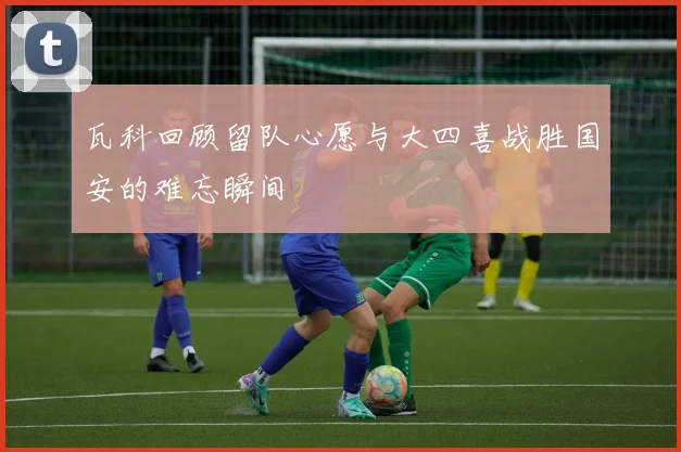 瓦科回顾留队心愿与大四喜战胜国安的难忘瞬间