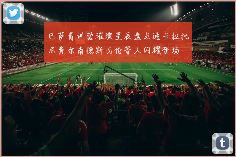 巴萨青训营璀璨星辰盘点通卡拉托尼费尔南德斯戈伦等人闪耀登场