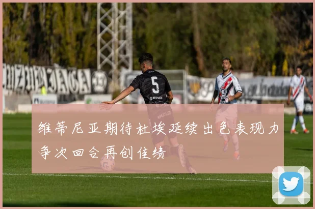 维蒂尼亚期待杜埃延续出色表现力争次回合再创佳绩