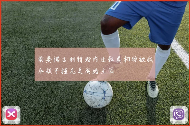 前妻揭古利特婚内出轨真相称被我和孩子撞见是离婚主因