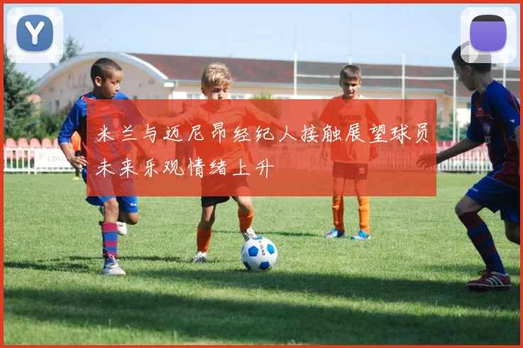 米兰与迈尼昂经纪人接触展望球员未来乐观情绪上升