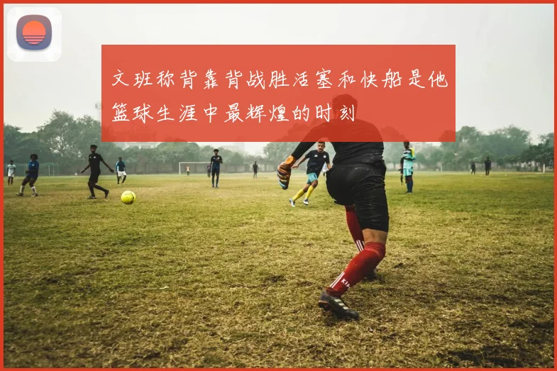 文班称背靠背战胜活塞和快船是他篮球生涯中最辉煌的时刻