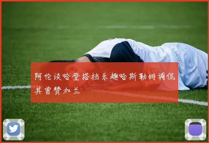 阿伦谈哈登搭档乐趣哈斯勒姆调侃其曾赞加兰