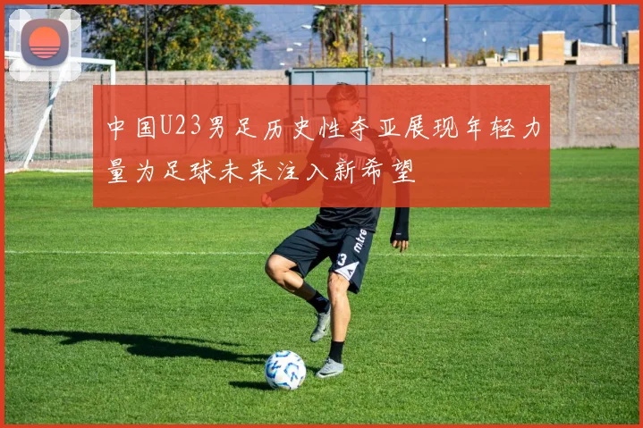 中国U23男足历史性夺亚展现年轻力量为足球未来注入新希望