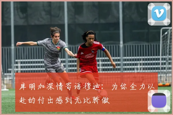 库明加深情寄语穆迪：为你全力以赴的付出感到无比骄傲