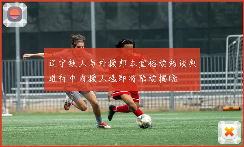 辽宁铁人与外援邦本宜裕续约谈判进行中内援人选即将陆续揭晓