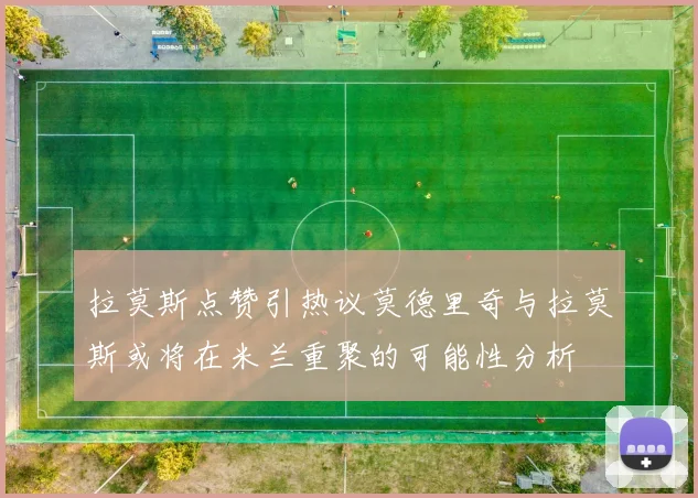 拉莫斯点赞引热议莫德里奇与拉莫斯或将在米兰重聚的可能性分析