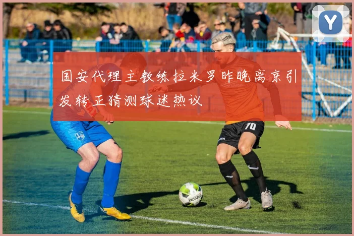 国安代理主教练拉米罗昨晚离京引发转正猜测球迷热议