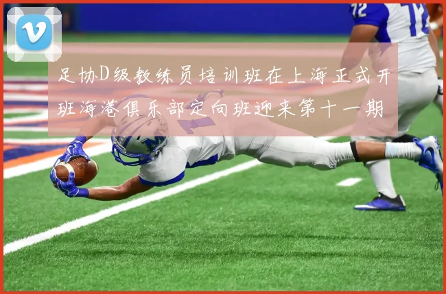 足协D级教练员培训班在上海正式开班海港俱乐部定向班迎来第十一期学员