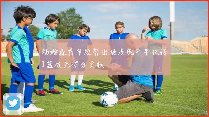 杨瀚森首节短暂出场表现平平仅得1篮板无得分贡献