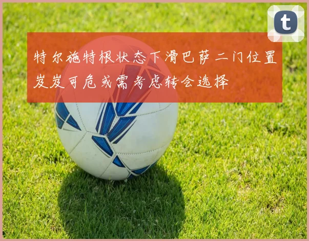 特尔施特根状态下滑巴萨二门位置岌岌可危或需考虑转会选择