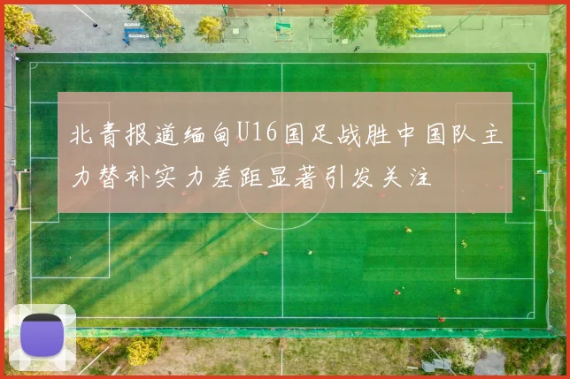 北青报道缅甸U16国足战胜中国队主力替补实力差距显著引发关注