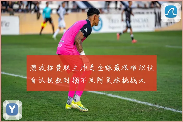 澳波称曼联主帅是全球最艰难职位自认执教时期不及阿莫林挑战大