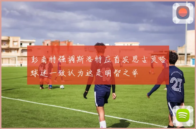 彭南特强调斯洛特应首发恩古莫哈球迷一致认为这是明智之举