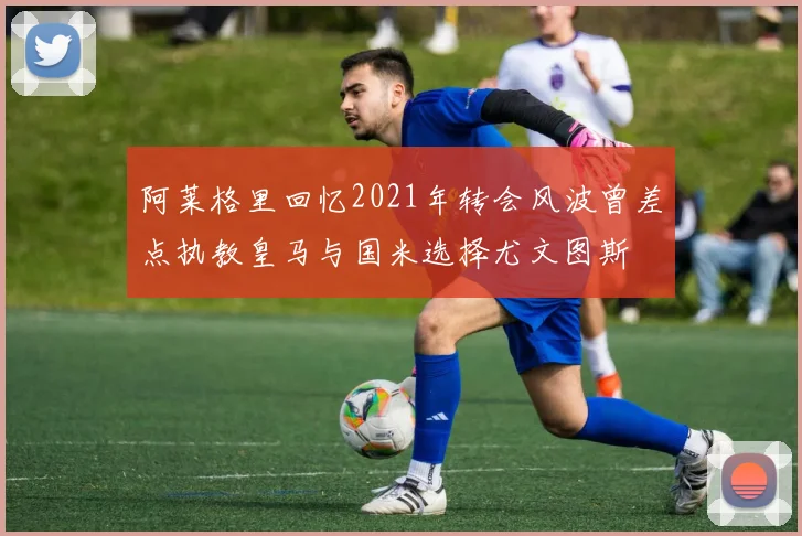 阿莱格里回忆2021年转会风波曾差点执教皇马与国米选择尤文图斯
