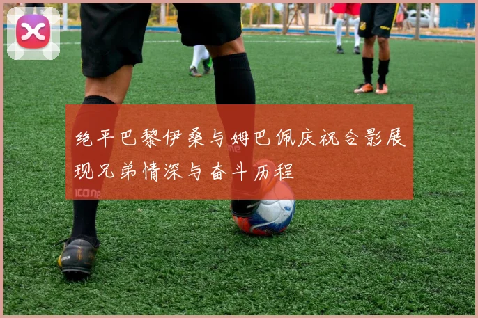绝平巴黎伊桑与姆巴佩庆祝合影展现兄弟情深与奋斗历程