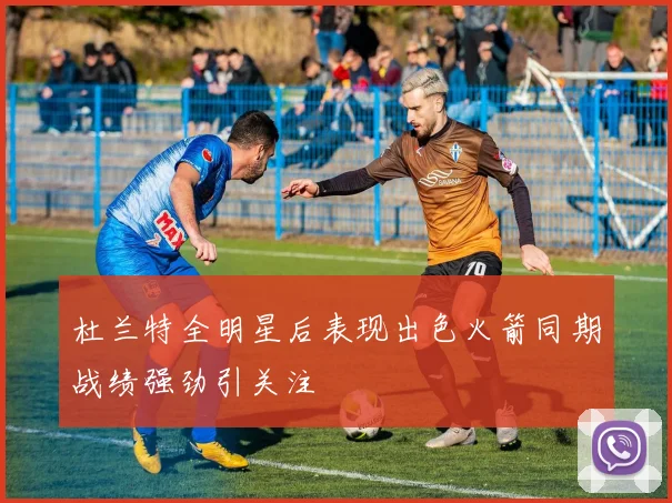 杜兰特全明星后表现出色火箭同期战绩强劲引关注