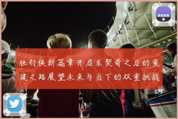 独行侠新篇章开启东契奇之后的重建之路展望未来与当下的双重挑战
