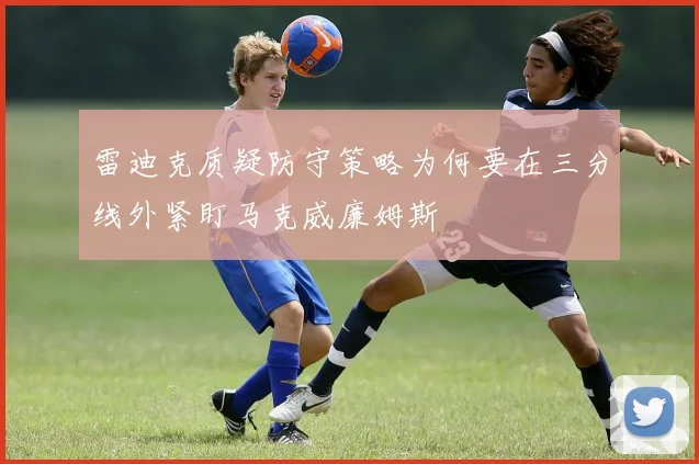 雷迪克质疑防守策略为何要在三分线外紧盯马克威廉姆斯