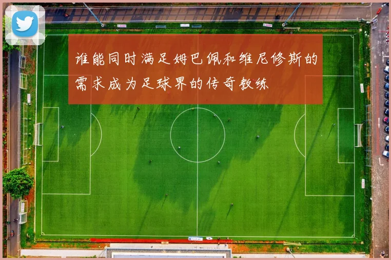 谁能同时满足姆巴佩和维尼修斯的需求成为足球界的传奇教练