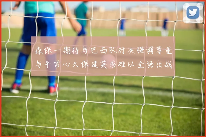 森保一期待与巴西队对决强调尊重与平常心久保建英或难以全场出战