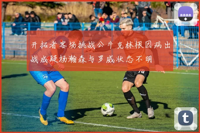 开拓者客场挑战公牛克林根因病出战成疑杨瀚森与罗威状态不明